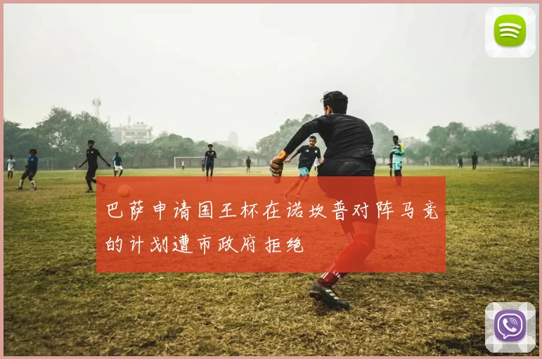 巴萨申请国王杯在诺坎普对阵马竞的计划遭市政府拒绝