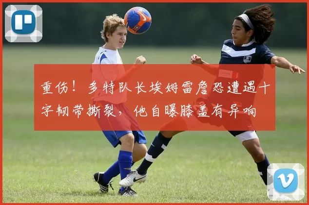 重伤！多特队长埃姆雷詹恐遭遇十字韧带撕裂，他自曝膝盖有异响