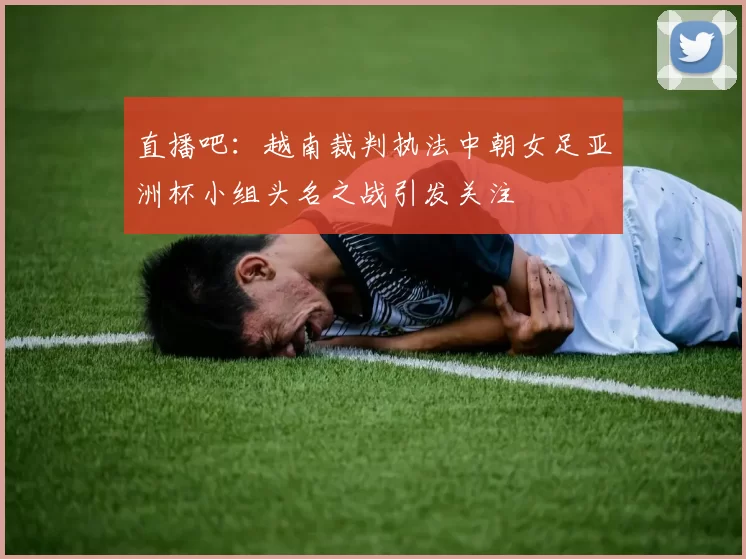 直播吧：越南裁判执法中朝女足亚洲杯小组头名之战引发关注