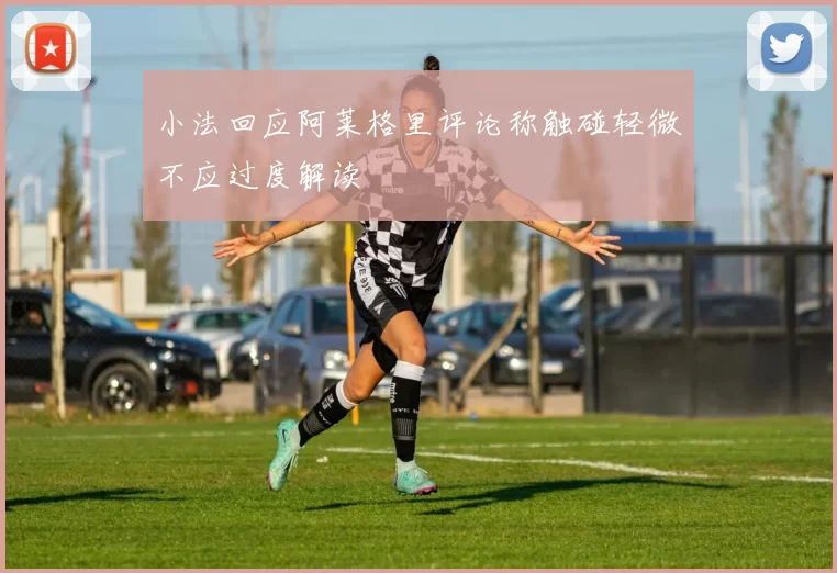 小法回应阿莱格里评论称触碰轻微不应过度解读