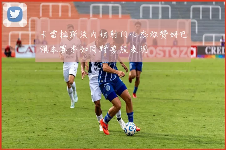 卡雷拉斯谈内切射门心态称赞姆巴佩本赛季如同野兽般表现