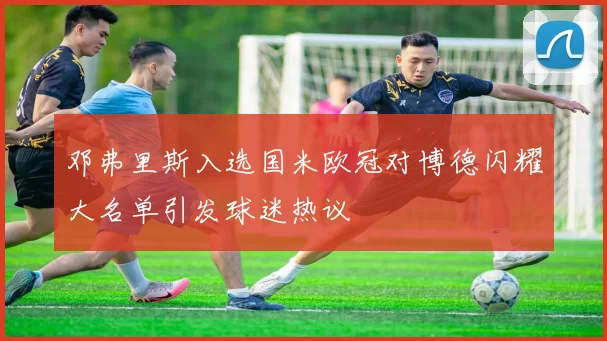 邓弗里斯入选国米欧冠对博德闪耀大名单引发球迷热议