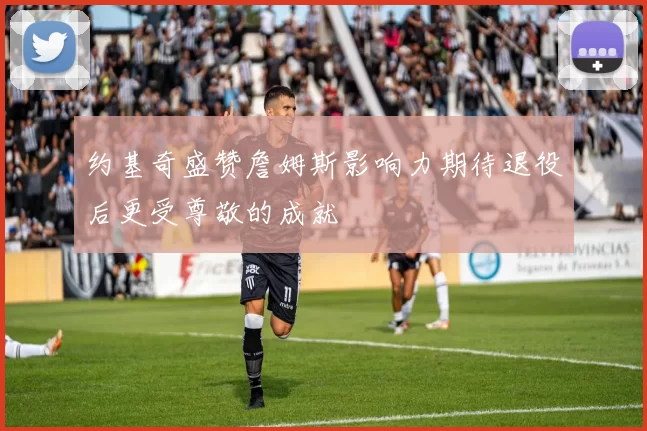 约基奇盛赞詹姆斯影响力期待退役后更受尊敬的成就