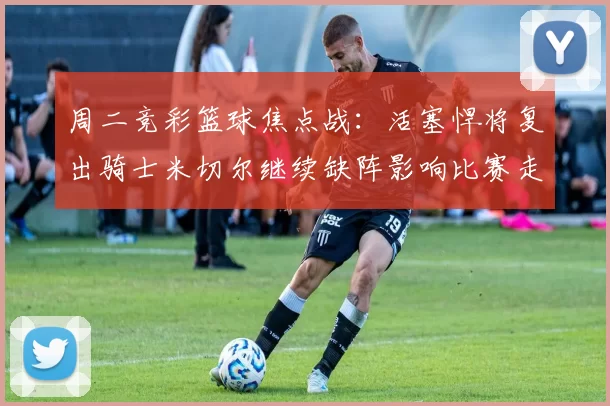 周二竞彩篮球焦点战：活塞悍将复出骑士米切尔继续缺阵影响比赛走势