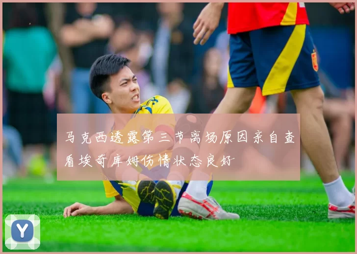 马克西透露第三节离场原因亲自查看埃奇库姆伤情状态良好