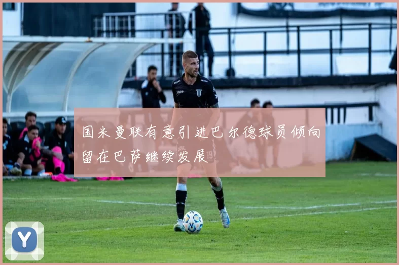 国米曼联有意引进巴尔德球员倾向留在巴萨继续发展