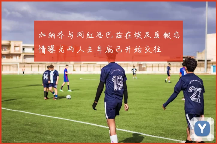 加纳乔与网红洛巴兹在埃及度假恋情曝光两人去年底已开始交往