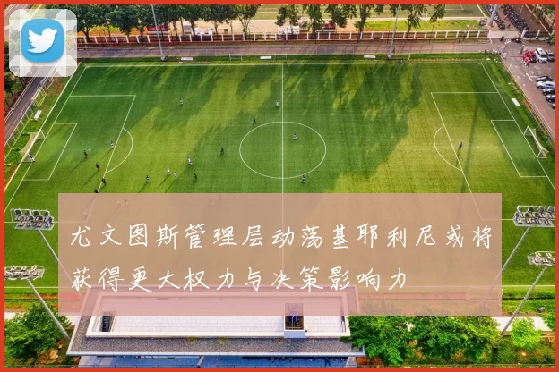 尤文图斯管理层动荡基耶利尼或将获得更大权力与决策影响力