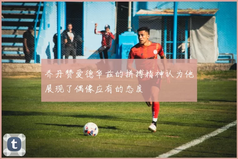 乔丹赞爱德华兹的拼搏精神认为他展现了偶像应有的态度