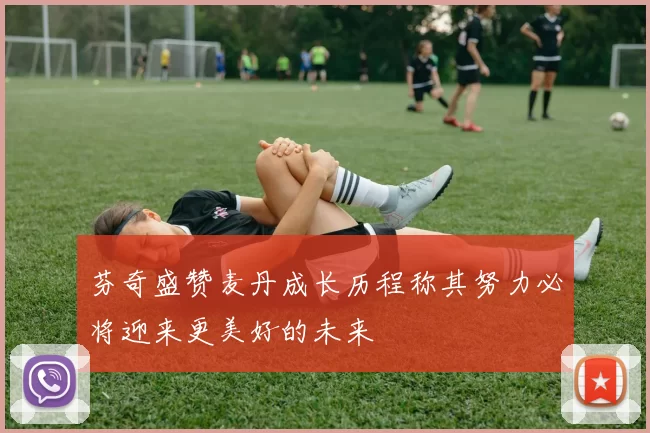 芬奇盛赞麦丹成长历程称其努力必将迎来更美好的未来