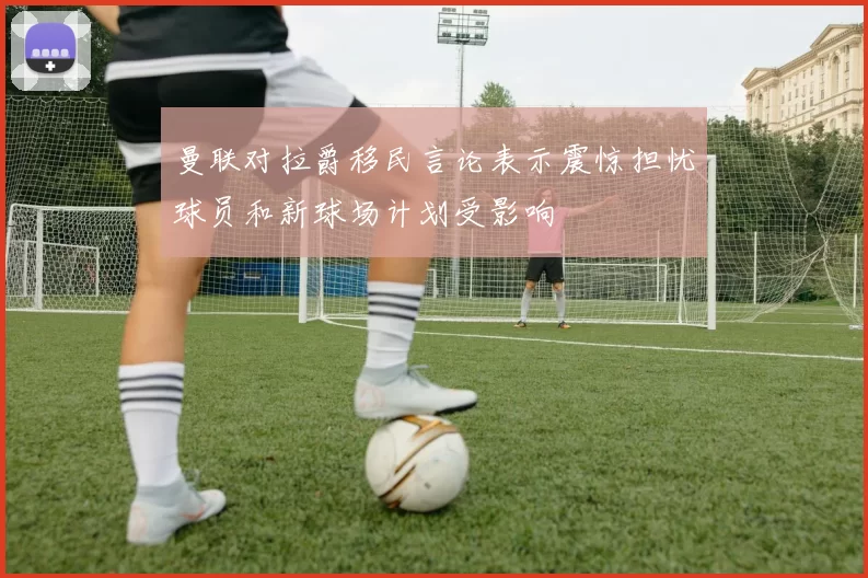 曼联对拉爵移民言论表示震惊担忧球员和新球场计划受影响