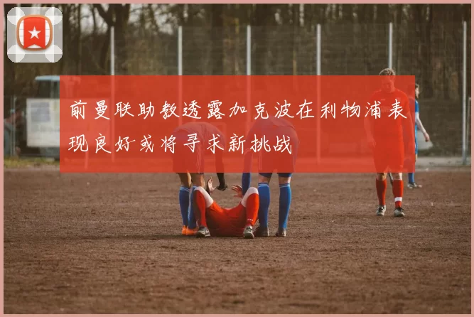 前曼联助教透露加克波在利物浦表现良好或将寻求新挑战