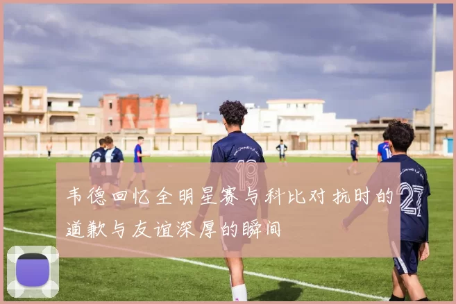 韦德回忆全明星赛与科比对抗时的道歉与友谊深厚的瞬间